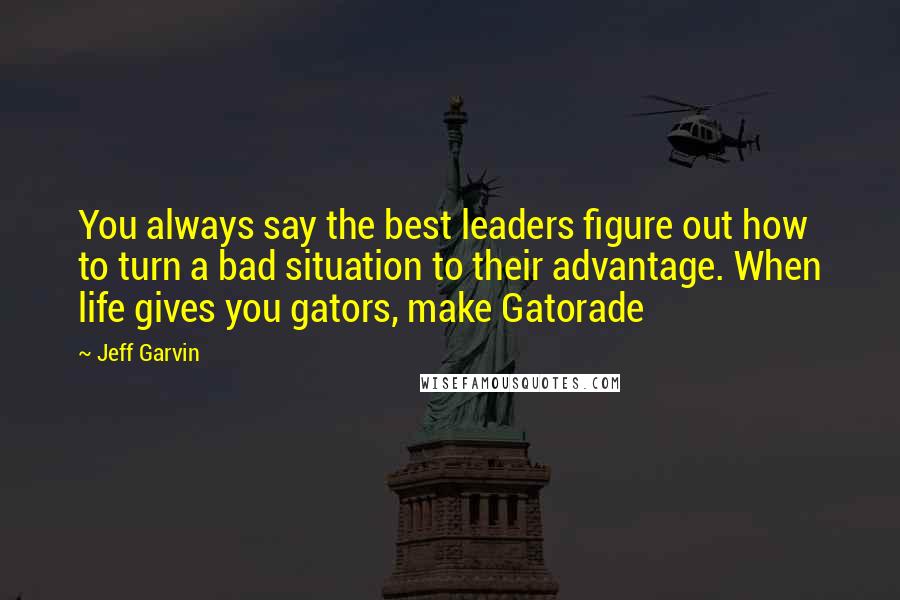 Jeff Garvin Quotes: You always say the best leaders figure out how to turn a bad situation to their advantage. When life gives you gators, make Gatorade