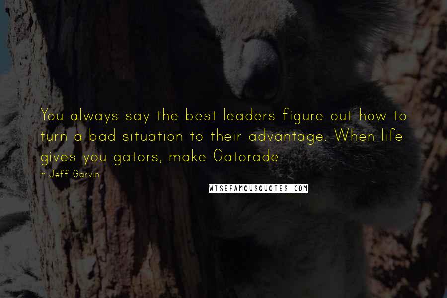 Jeff Garvin Quotes: You always say the best leaders figure out how to turn a bad situation to their advantage. When life gives you gators, make Gatorade