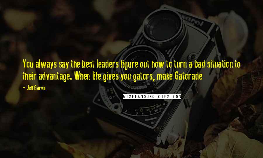 Jeff Garvin Quotes: You always say the best leaders figure out how to turn a bad situation to their advantage. When life gives you gators, make Gatorade