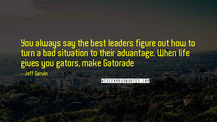 Jeff Garvin Quotes: You always say the best leaders figure out how to turn a bad situation to their advantage. When life gives you gators, make Gatorade