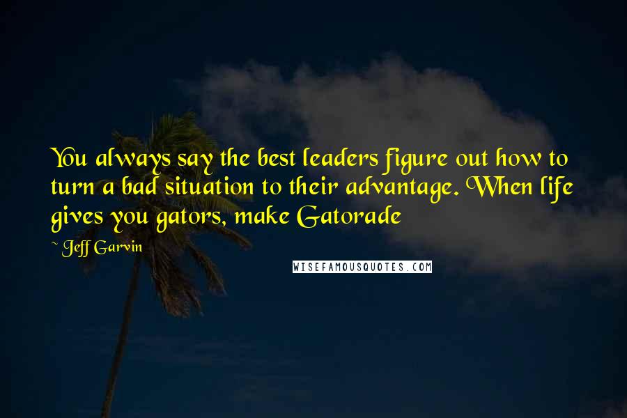 Jeff Garvin Quotes: You always say the best leaders figure out how to turn a bad situation to their advantage. When life gives you gators, make Gatorade