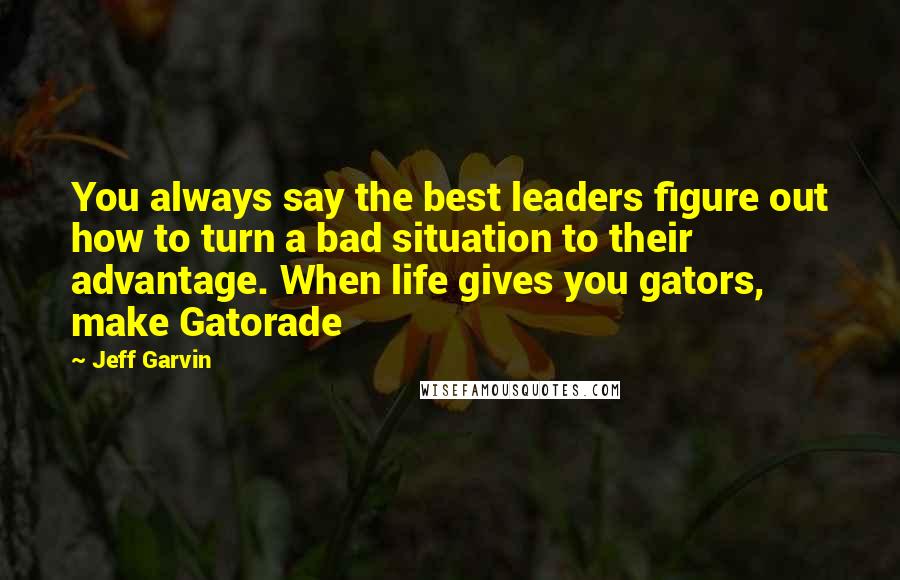 Jeff Garvin Quotes: You always say the best leaders figure out how to turn a bad situation to their advantage. When life gives you gators, make Gatorade