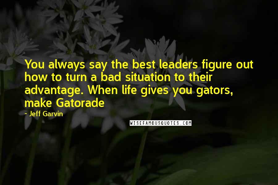 Jeff Garvin Quotes: You always say the best leaders figure out how to turn a bad situation to their advantage. When life gives you gators, make Gatorade