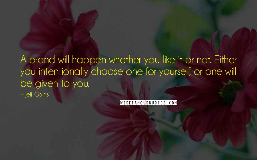 Jeff Goins Quotes: A brand will happen whether you like it or not. Either you intentionally choose one for yourself, or one will be given to you.