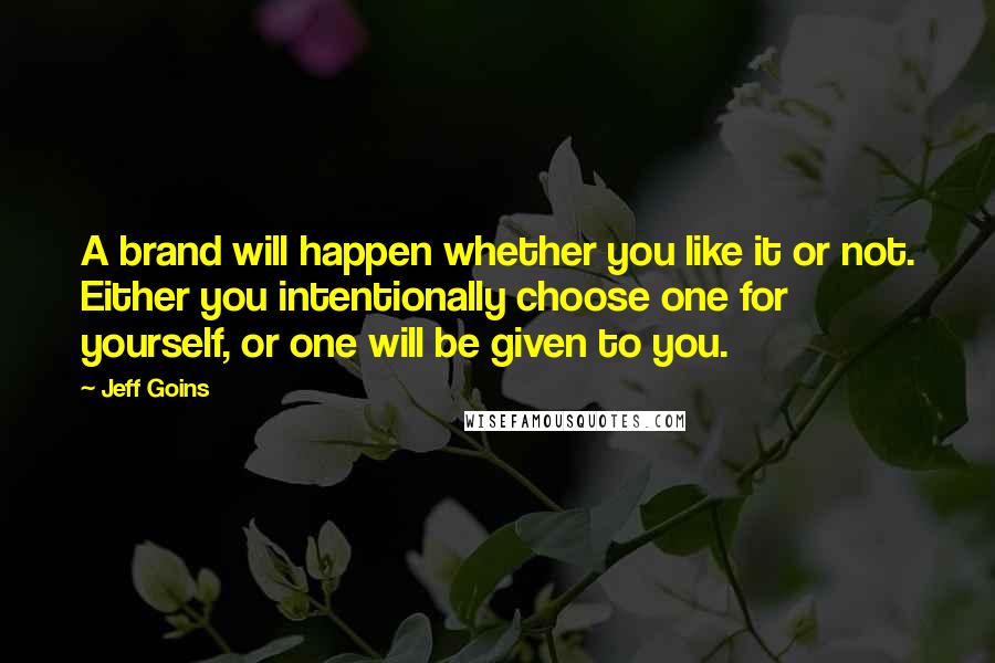 Jeff Goins Quotes: A brand will happen whether you like it or not. Either you intentionally choose one for yourself, or one will be given to you.