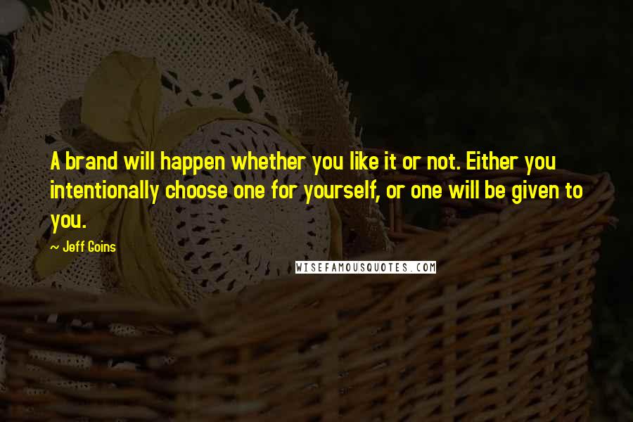 Jeff Goins Quotes: A brand will happen whether you like it or not. Either you intentionally choose one for yourself, or one will be given to you.