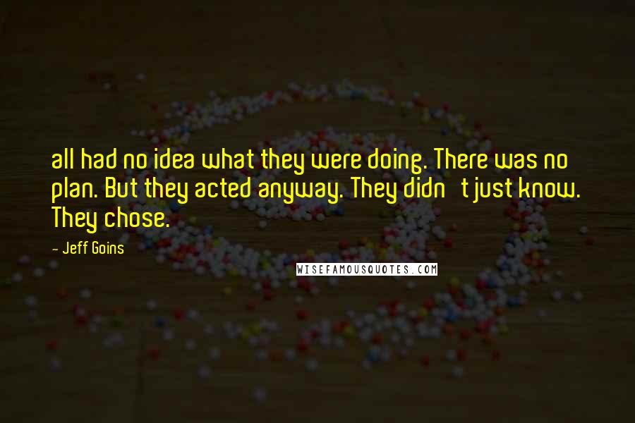 Jeff Goins Quotes: all had no idea what they were doing. There was no plan. But they acted anyway. They didn't just know. They chose.