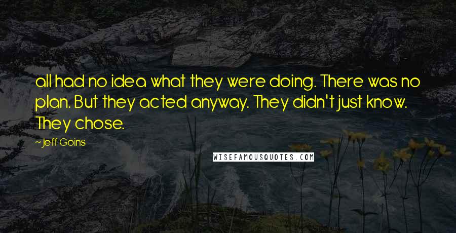 Jeff Goins Quotes: all had no idea what they were doing. There was no plan. But they acted anyway. They didn't just know. They chose.