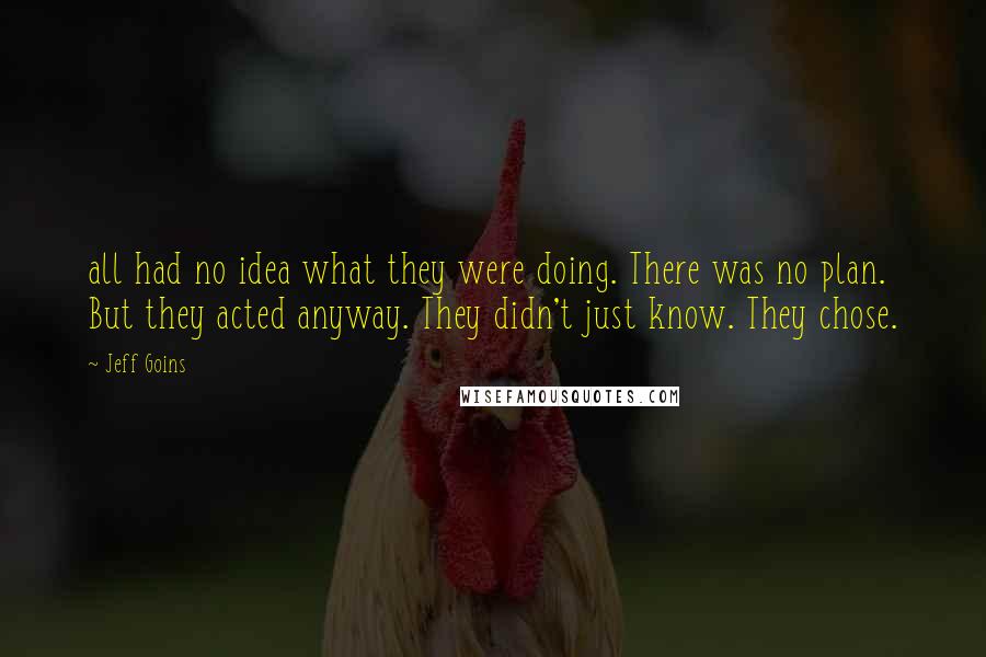 Jeff Goins Quotes: all had no idea what they were doing. There was no plan. But they acted anyway. They didn't just know. They chose.