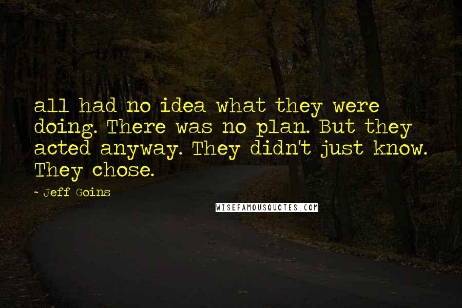 Jeff Goins Quotes: all had no idea what they were doing. There was no plan. But they acted anyway. They didn't just know. They chose.