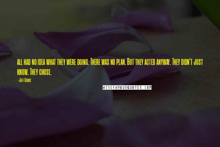 Jeff Goins Quotes: all had no idea what they were doing. There was no plan. But they acted anyway. They didn't just know. They chose.