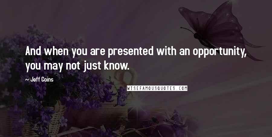 Jeff Goins Quotes: And when you are presented with an opportunity, you may not just know.