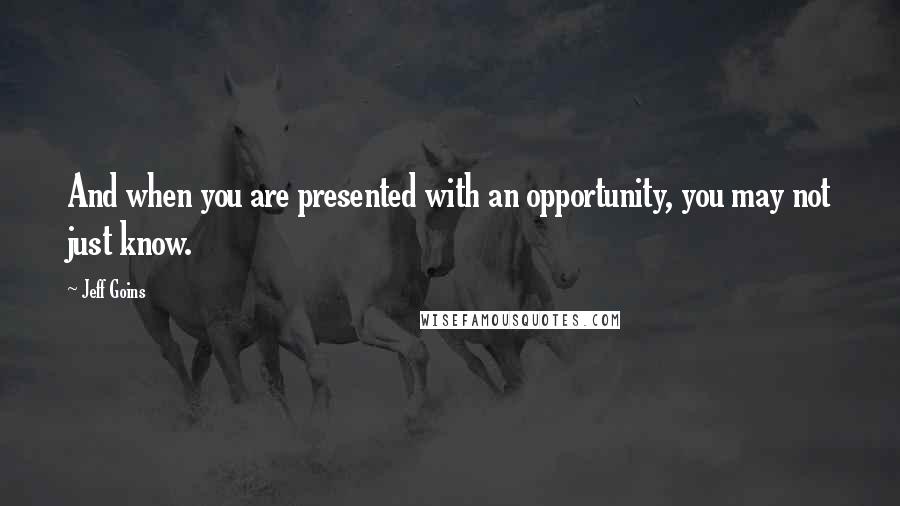 Jeff Goins Quotes: And when you are presented with an opportunity, you may not just know.