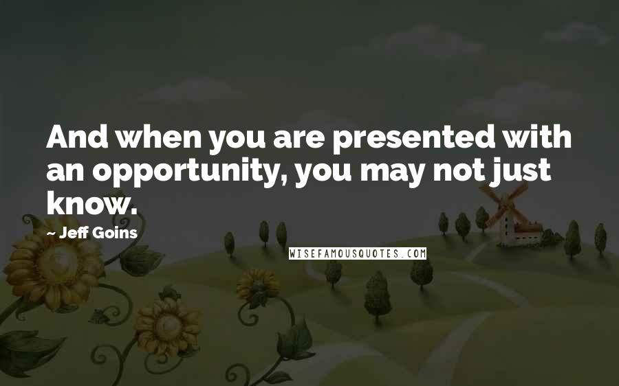 Jeff Goins Quotes: And when you are presented with an opportunity, you may not just know.