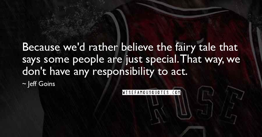 Jeff Goins Quotes: Because we'd rather believe the fairy tale that says some people are just special. That way, we don't have any responsibility to act.