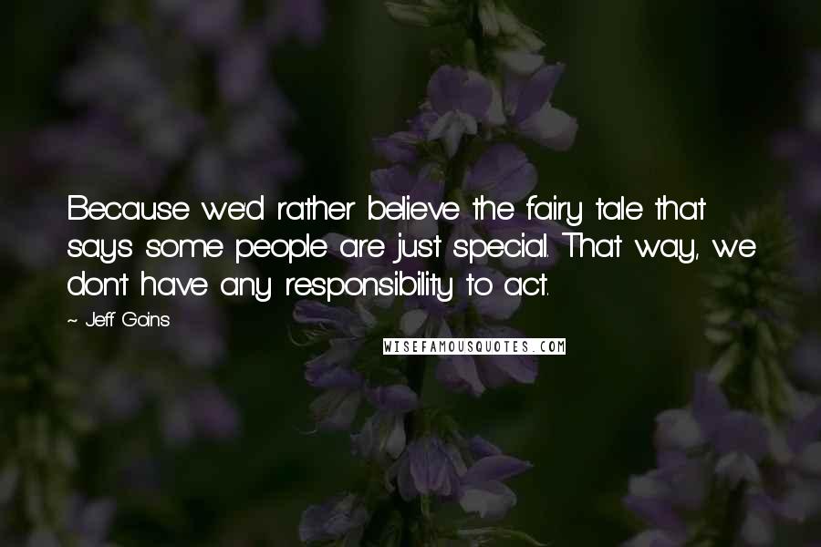 Jeff Goins Quotes: Because we'd rather believe the fairy tale that says some people are just special. That way, we don't have any responsibility to act.