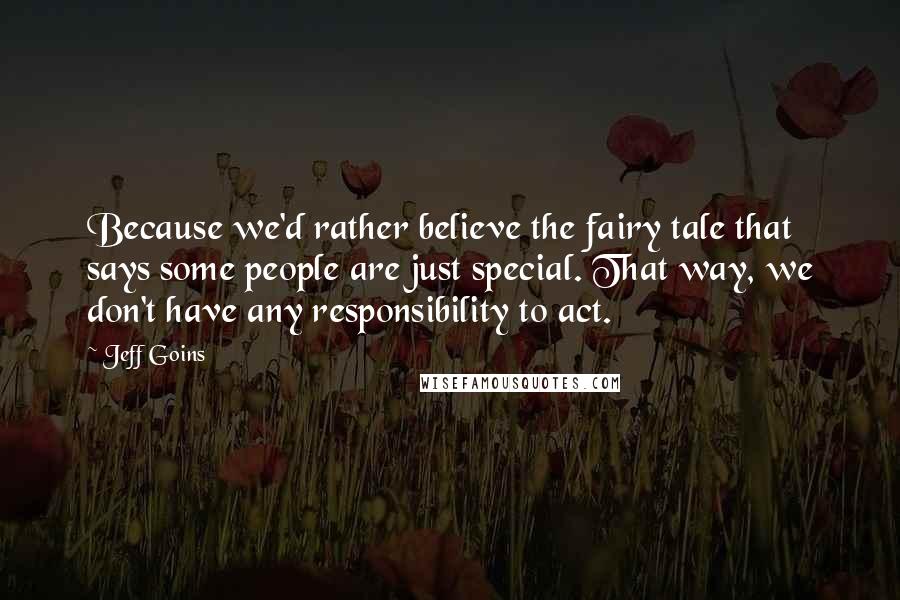 Jeff Goins Quotes: Because we'd rather believe the fairy tale that says some people are just special. That way, we don't have any responsibility to act.