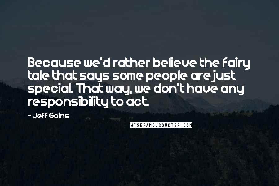 Jeff Goins Quotes: Because we'd rather believe the fairy tale that says some people are just special. That way, we don't have any responsibility to act.