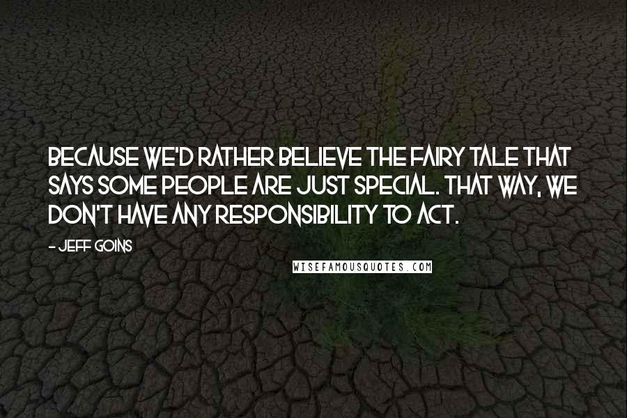 Jeff Goins Quotes: Because we'd rather believe the fairy tale that says some people are just special. That way, we don't have any responsibility to act.