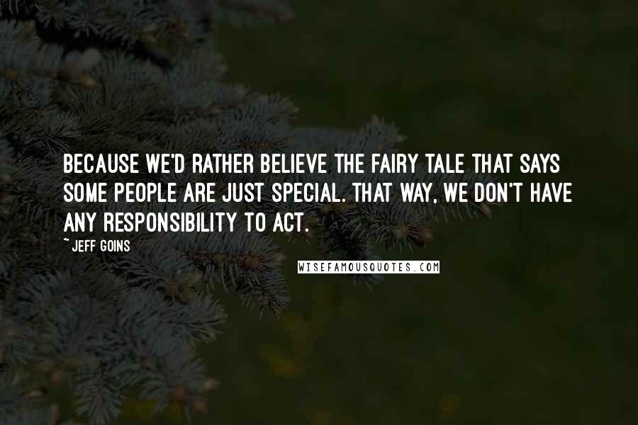 Jeff Goins Quotes: Because we'd rather believe the fairy tale that says some people are just special. That way, we don't have any responsibility to act.