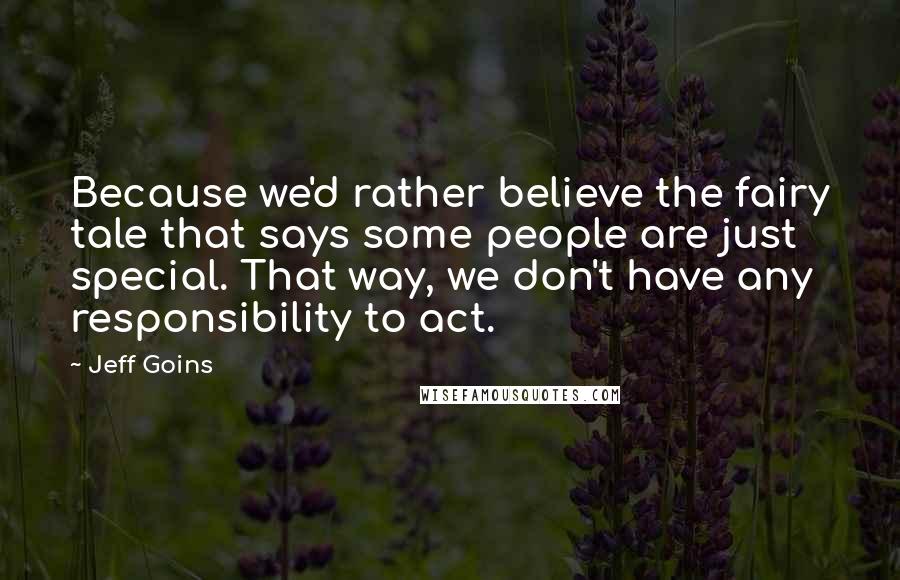 Jeff Goins Quotes: Because we'd rather believe the fairy tale that says some people are just special. That way, we don't have any responsibility to act.