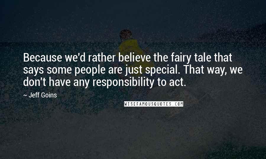Jeff Goins Quotes: Because we'd rather believe the fairy tale that says some people are just special. That way, we don't have any responsibility to act.