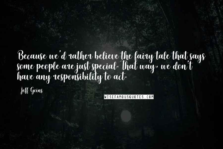 Jeff Goins Quotes: Because we'd rather believe the fairy tale that says some people are just special. That way, we don't have any responsibility to act.