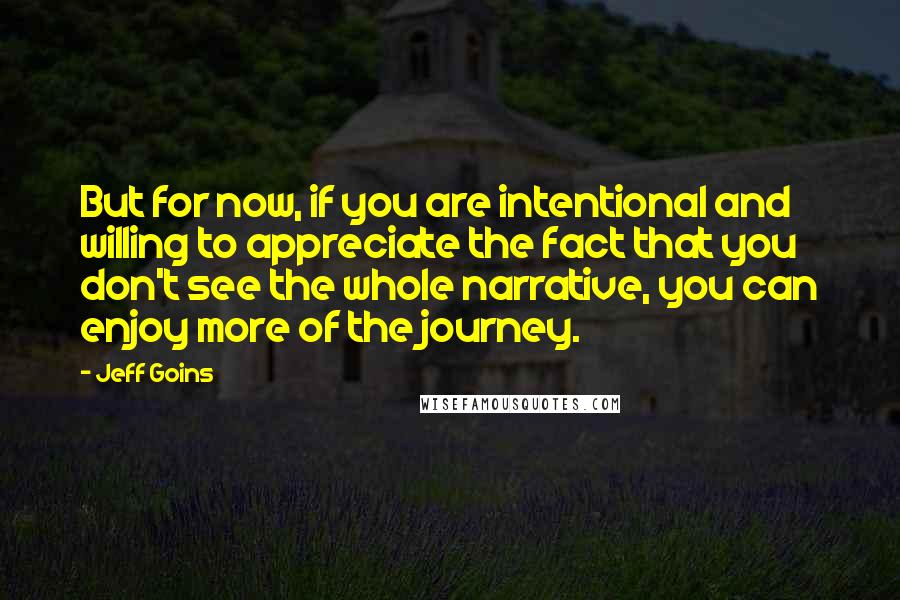 Jeff Goins Quotes: But for now, if you are intentional and willing to appreciate the fact that you don't see the whole narrative, you can enjoy more of the journey.