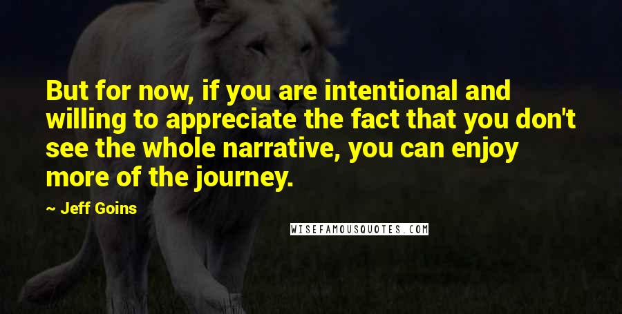 Jeff Goins Quotes: But for now, if you are intentional and willing to appreciate the fact that you don't see the whole narrative, you can enjoy more of the journey.
