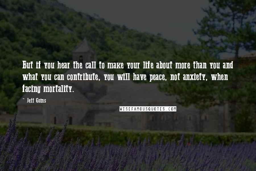 Jeff Goins Quotes: But if you hear the call to make your life about more than you and what you can contribute, you will have peace, not anxiety, when facing mortality.