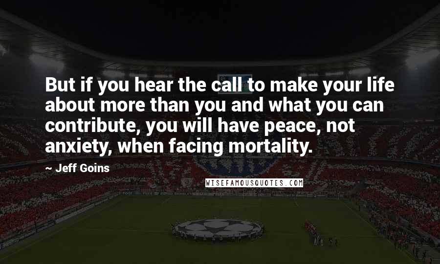 Jeff Goins Quotes: But if you hear the call to make your life about more than you and what you can contribute, you will have peace, not anxiety, when facing mortality.