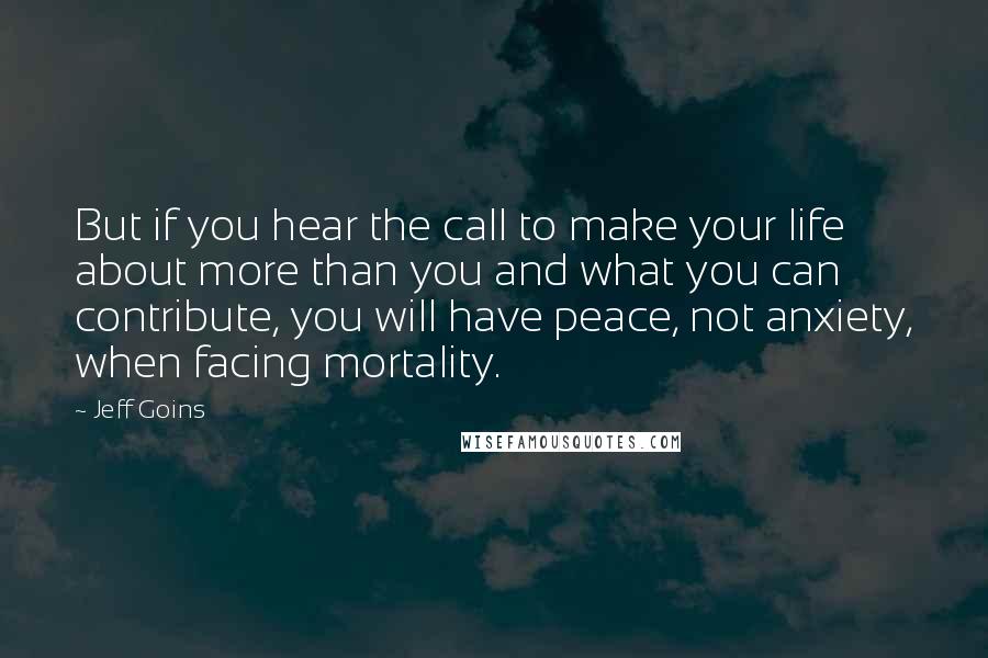 Jeff Goins Quotes: But if you hear the call to make your life about more than you and what you can contribute, you will have peace, not anxiety, when facing mortality.