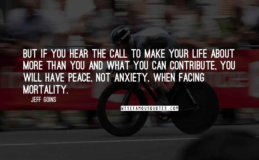 Jeff Goins Quotes: But if you hear the call to make your life about more than you and what you can contribute, you will have peace, not anxiety, when facing mortality.