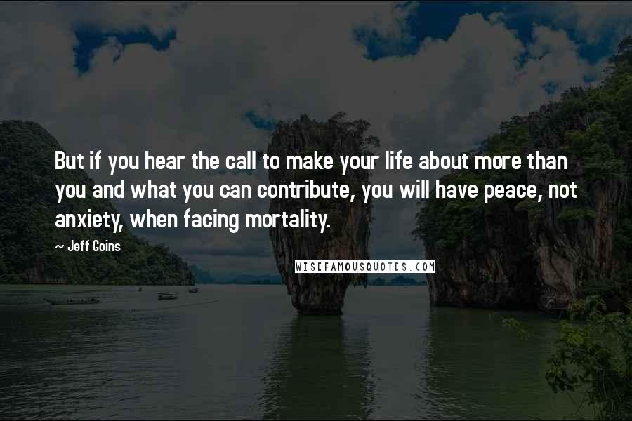 Jeff Goins Quotes: But if you hear the call to make your life about more than you and what you can contribute, you will have peace, not anxiety, when facing mortality.