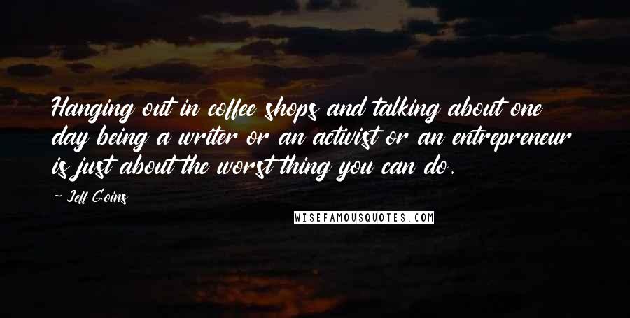 Jeff Goins Quotes: Hanging out in coffee shops and talking about one day being a writer or an activist or an entrepreneur is just about the worst thing you can do.