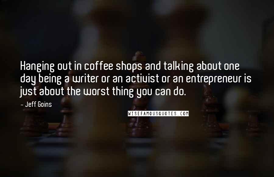 Jeff Goins Quotes: Hanging out in coffee shops and talking about one day being a writer or an activist or an entrepreneur is just about the worst thing you can do.