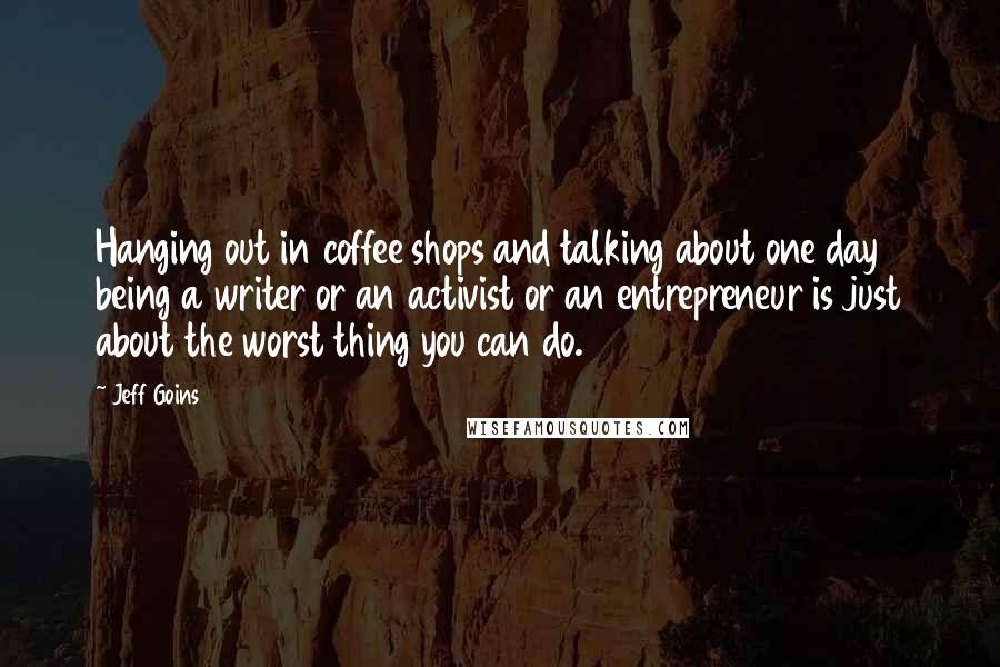 Jeff Goins Quotes: Hanging out in coffee shops and talking about one day being a writer or an activist or an entrepreneur is just about the worst thing you can do.