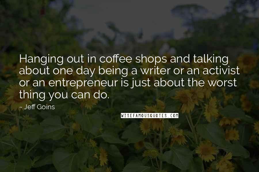 Jeff Goins Quotes: Hanging out in coffee shops and talking about one day being a writer or an activist or an entrepreneur is just about the worst thing you can do.