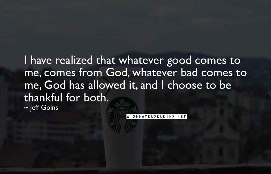 Jeff Goins Quotes: I have realized that whatever good comes to me, comes from God, whatever bad comes to me, God has allowed it, and I choose to be thankful for both.