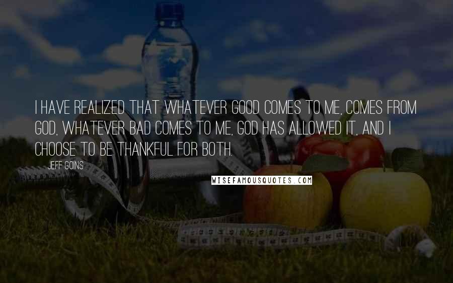 Jeff Goins Quotes: I have realized that whatever good comes to me, comes from God, whatever bad comes to me, God has allowed it, and I choose to be thankful for both.