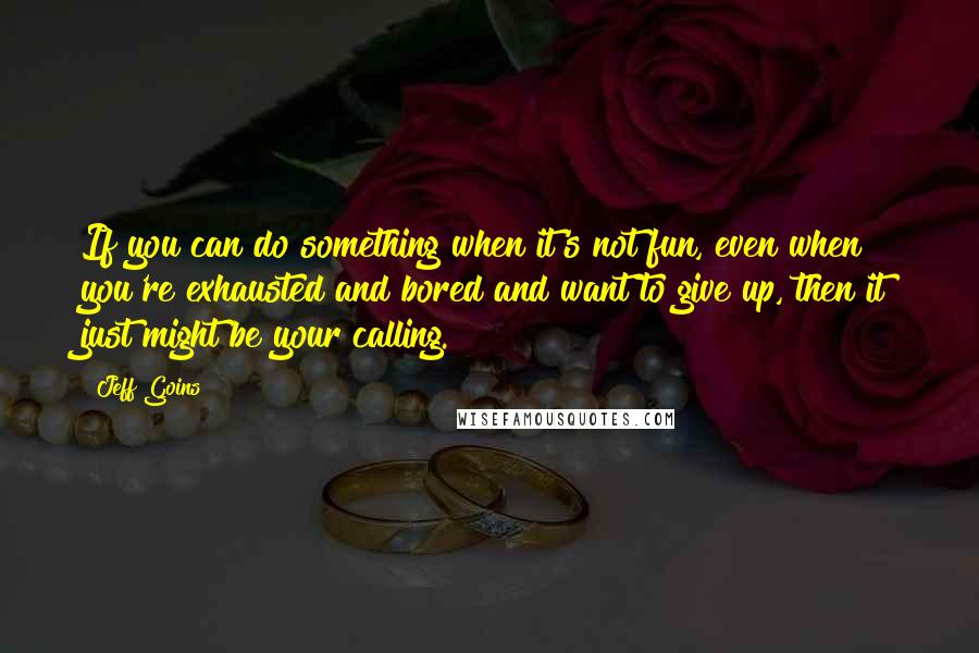 Jeff Goins Quotes: If you can do something when it's not fun, even when you're exhausted and bored and want to give up, then it just might be your calling.