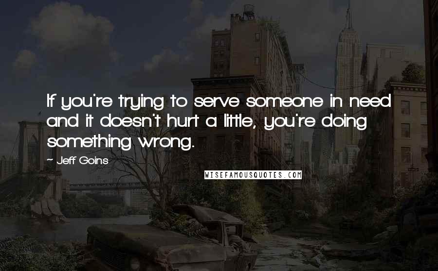 Jeff Goins Quotes: If you're trying to serve someone in need and it doesn't hurt a little, you're doing something wrong.
