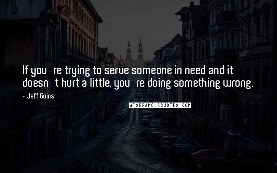 Jeff Goins Quotes: If you're trying to serve someone in need and it doesn't hurt a little, you're doing something wrong.