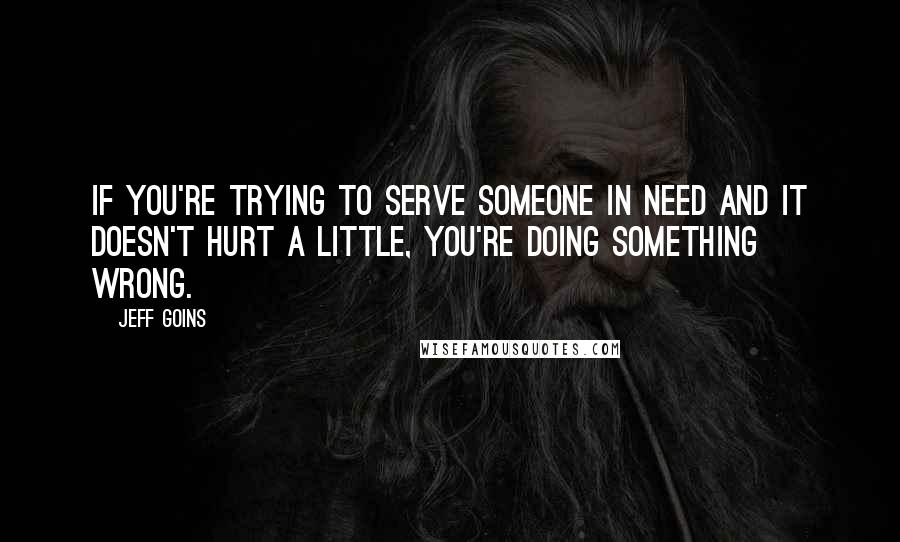 Jeff Goins Quotes: If you're trying to serve someone in need and it doesn't hurt a little, you're doing something wrong.