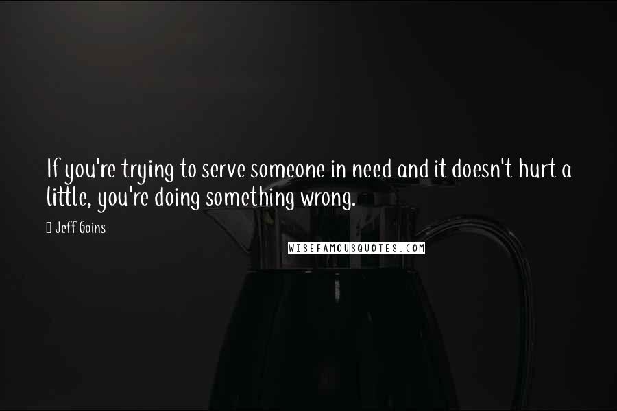 Jeff Goins Quotes: If you're trying to serve someone in need and it doesn't hurt a little, you're doing something wrong.