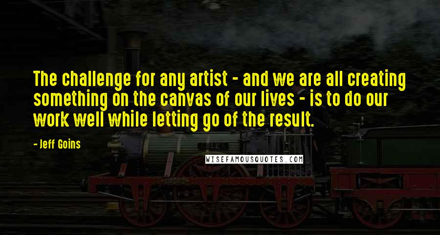 Jeff Goins Quotes: The challenge for any artist - and we are all creating something on the canvas of our lives - is to do our work well while letting go of the result.