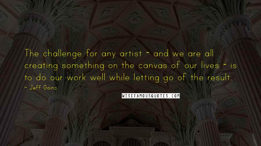 Jeff Goins Quotes: The challenge for any artist - and we are all creating something on the canvas of our lives - is to do our work well while letting go of the result.