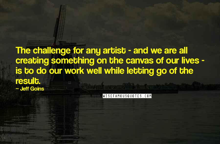 Jeff Goins Quotes: The challenge for any artist - and we are all creating something on the canvas of our lives - is to do our work well while letting go of the result.