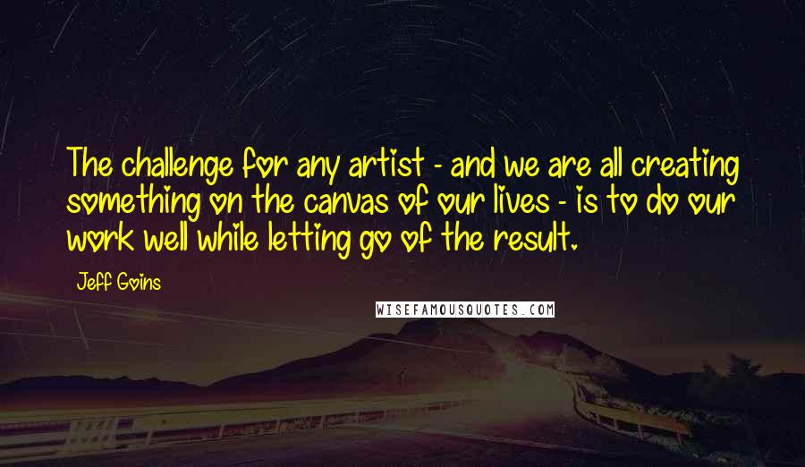 Jeff Goins Quotes: The challenge for any artist - and we are all creating something on the canvas of our lives - is to do our work well while letting go of the result.