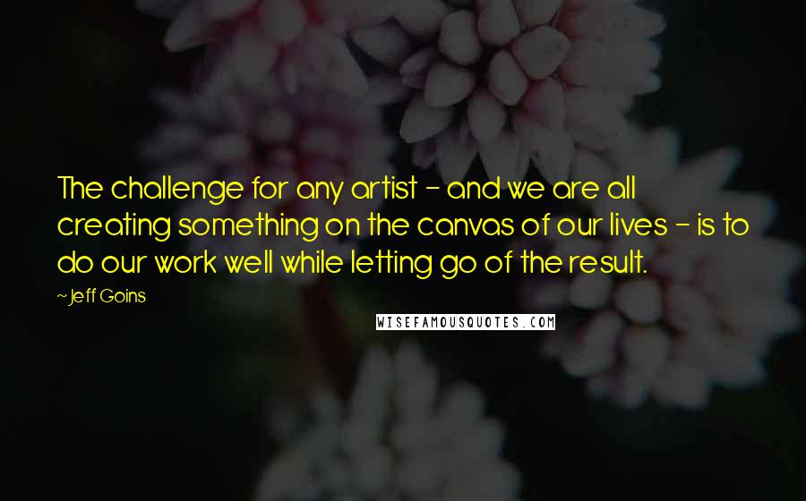 Jeff Goins Quotes: The challenge for any artist - and we are all creating something on the canvas of our lives - is to do our work well while letting go of the result.